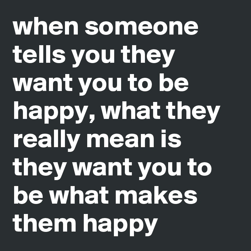 when someone tells you they want you to be happy, what they really mean is they want you to be what makes them happy