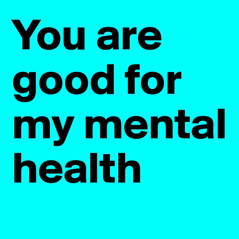 You are good for my mental health