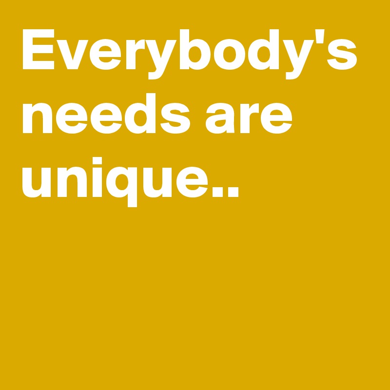 Everybody's needs are unique..