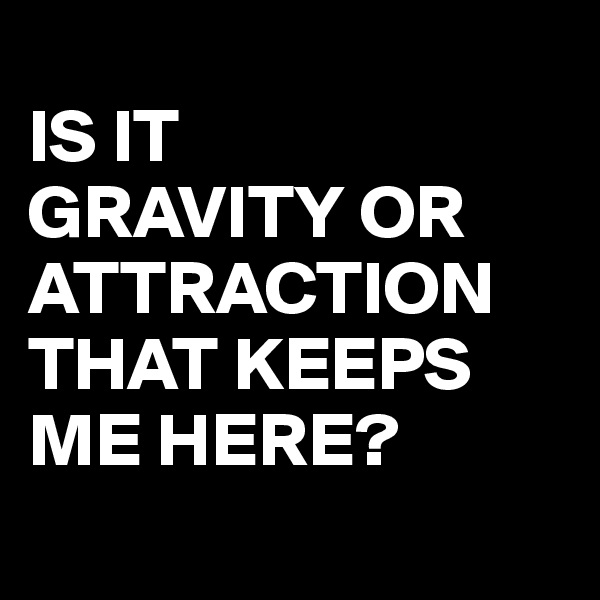 
IS IT 
GRAVITY OR 
ATTRACTION THAT KEEPS 
ME HERE?
