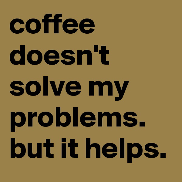 coffee doesn't solve my problems. but it helps.