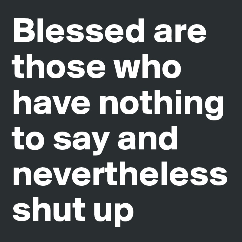 Blessed are those who have nothing to say and    nevertheless shut up