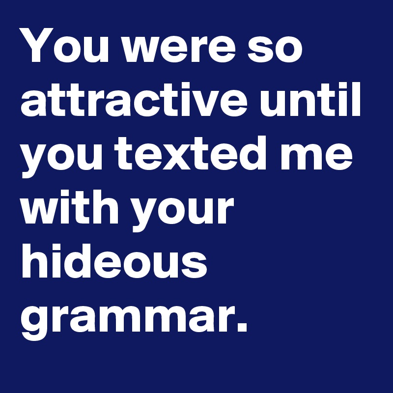 You were so attractive until you texted me with your hideous grammar.