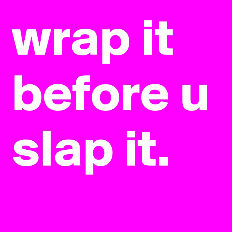 wrap it before u slap it.