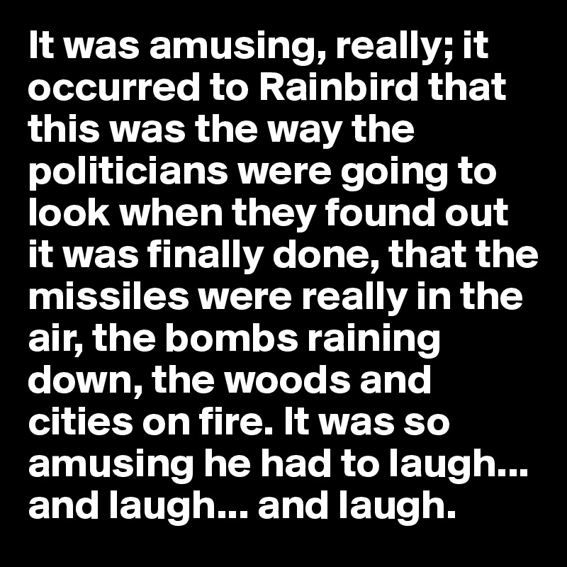 It was amusing, really; it occurred to Rainbird that this was the way the politicians were going to look when they found out it was finally done, that the missiles were really in the air, the bombs raining down, the woods and cities on fire. It was so amusing he had to laugh... and laugh... and laugh.