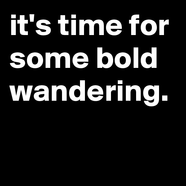 it's time for some bold wandering.