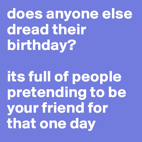 does anyone else dread their birthday? 

its full of people pretending to be your friend for that one day 