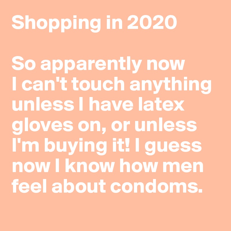 Shopping in 2020

So apparently now 
I can't touch anything unless I have latex gloves on, or unless I'm buying it! I guess now I know how men feel about condoms.
