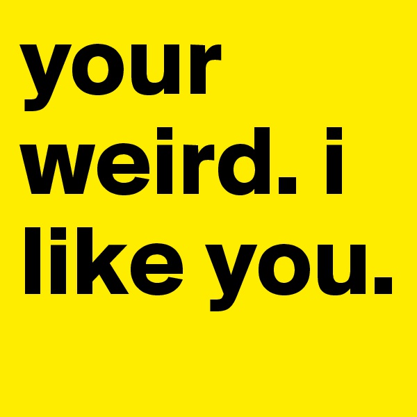 your weird. i like you.