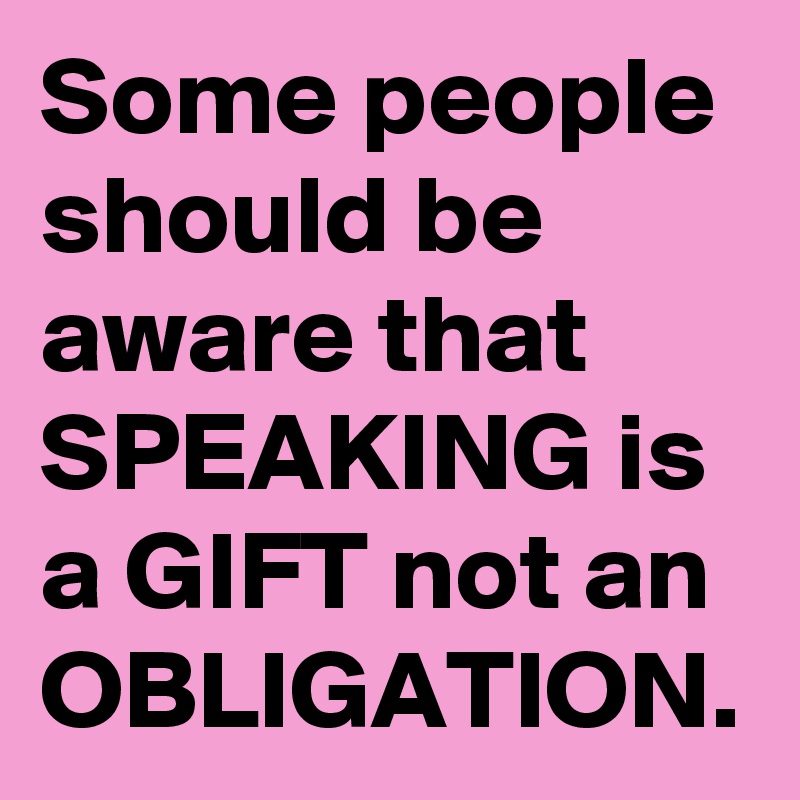 Some people should be aware that SPEAKING is a GIFT not an OBLIGATION.