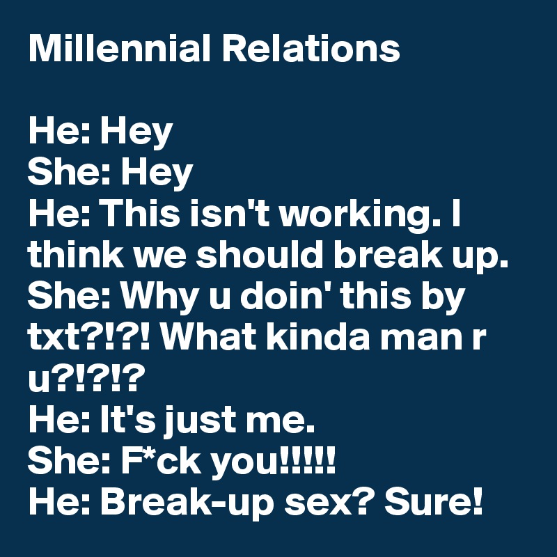 Millennial Relations

He: Hey
She: Hey
He: This isn't working. I think we should break up.
She: Why u doin' this by txt?!?! What kinda man r u?!?!?
He: It's just me.
She: F*ck you!!!!!
He: Break-up sex? Sure!