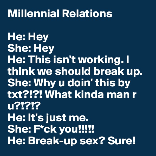 Millennial Relations

He: Hey
She: Hey
He: This isn't working. I think we should break up.
She: Why u doin' this by txt?!?! What kinda man r u?!?!?
He: It's just me.
She: F*ck you!!!!!
He: Break-up sex? Sure!