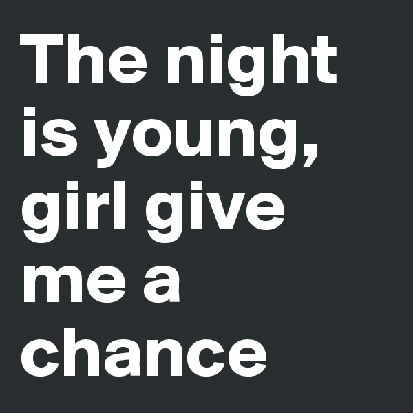 The night is young, girl give me a chance 