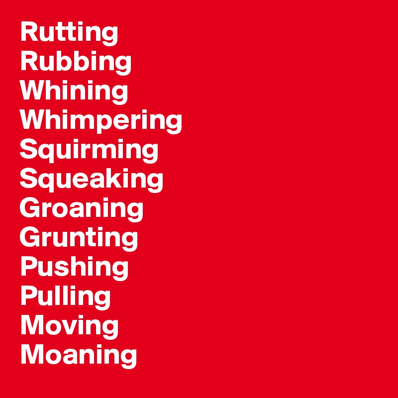Rutting
Rubbing
Whining
Whimpering
Squirming
Squeaking
Groaning
Grunting
Pushing
Pulling
Moving
Moaning