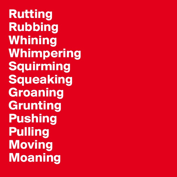 Rutting
Rubbing
Whining
Whimpering
Squirming
Squeaking
Groaning
Grunting
Pushing
Pulling
Moving
Moaning