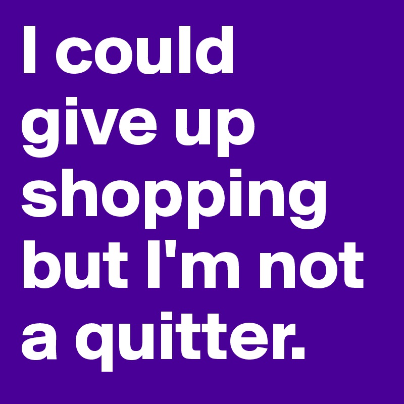 I could give up shopping but I'm not a quitter.