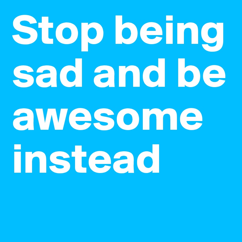 Stop being sad and be awesome instead
