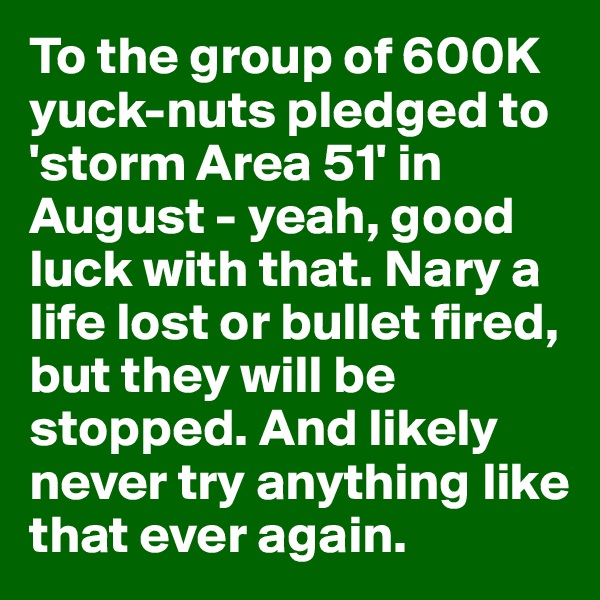 To the group of 600K yuck-nuts pledged to 'storm Area 51' in August - yeah, good luck with that. Nary a life lost or bullet fired, but they will be stopped. And likely never try anything like that ever again.