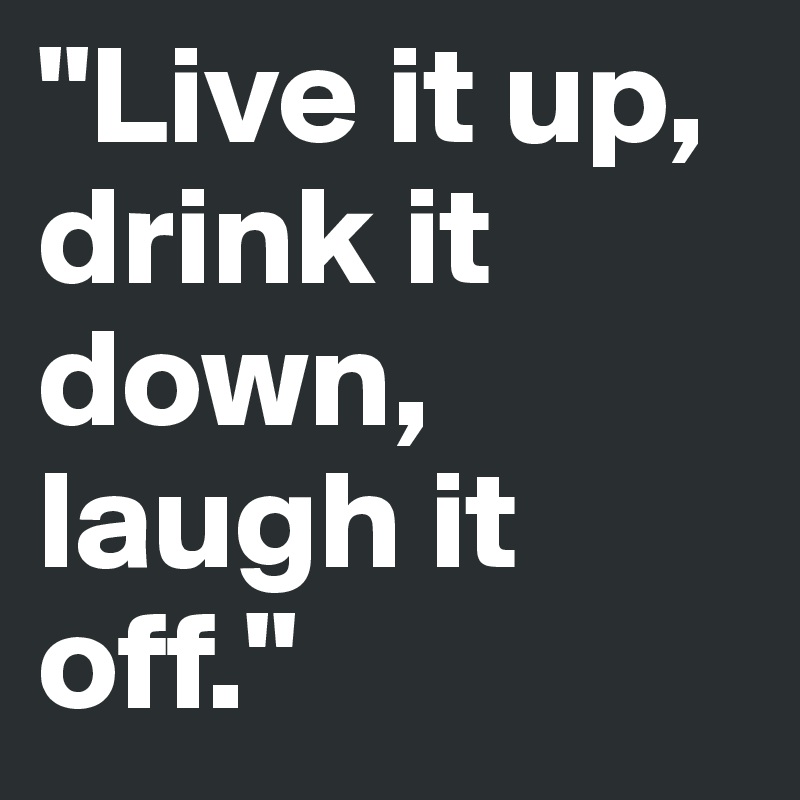 "Live it up, drink it down, laugh it off."