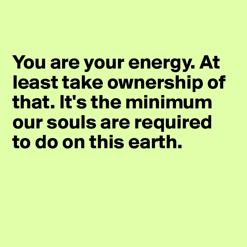 

You are your energy. At least take ownership of that. It's the minimum our souls are required to do on this earth. 



