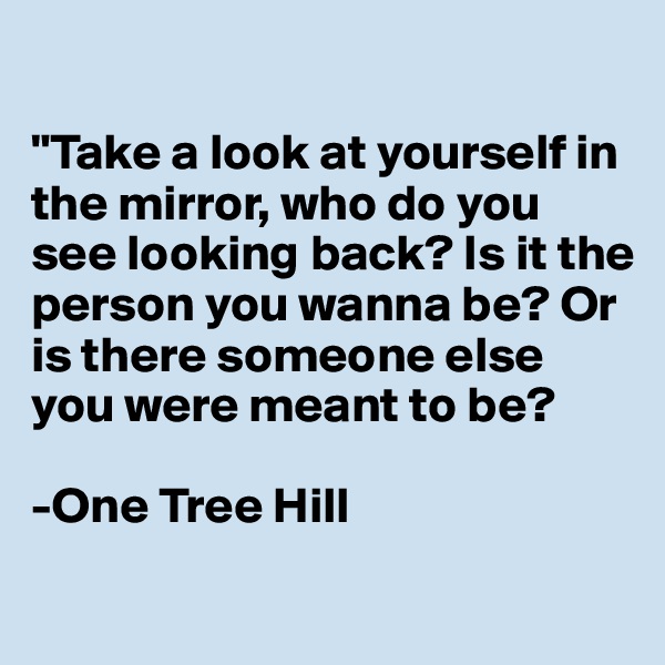 

"Take a look at yourself in the mirror, who do you see looking back? Is it the person you wanna be? Or is there someone else you were meant to be?

-One Tree Hill
