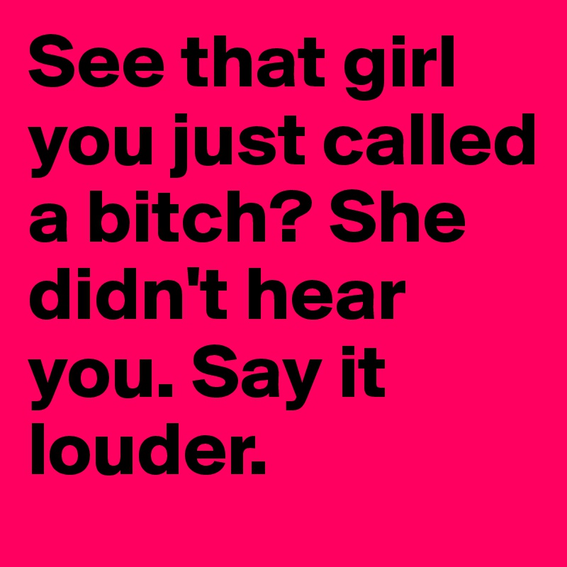 See that girl you just called a bitch? She didn't hear you. Say it louder. 