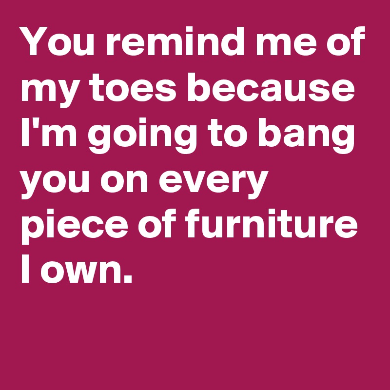 You remind me of my toes because I'm going to bang you on every piece of furniture I own.
