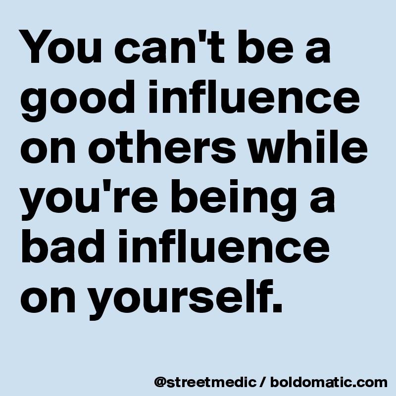 You can't be a good influence on others while you're being a bad influence on yourself.
