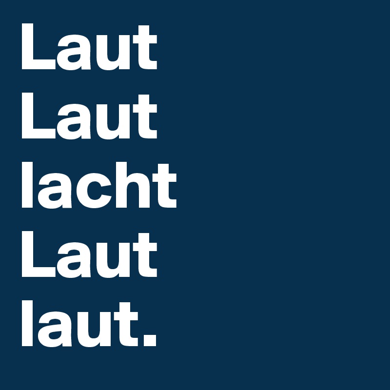 Laut
Laut
lacht
Laut
laut.