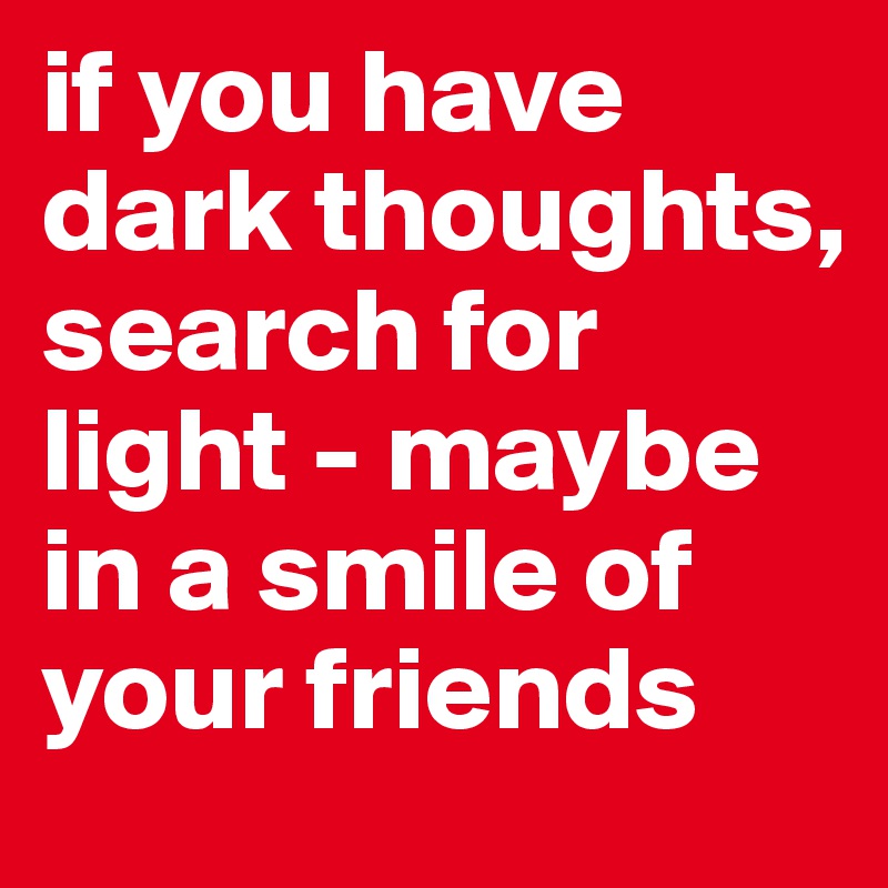 if you have dark thoughts, search for light - maybe in a smile of your friends