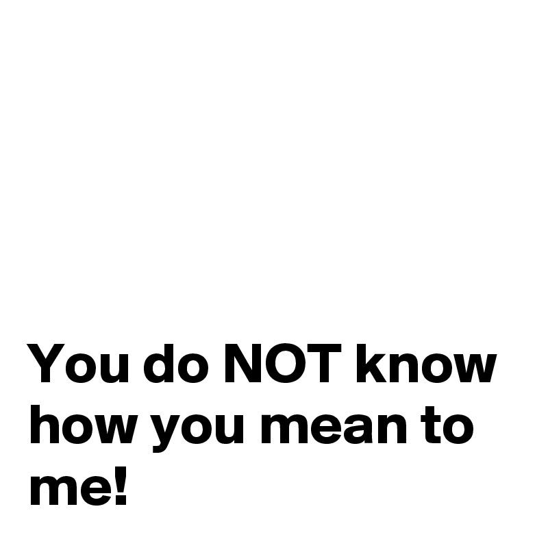 




You do NOT know how you mean to me!