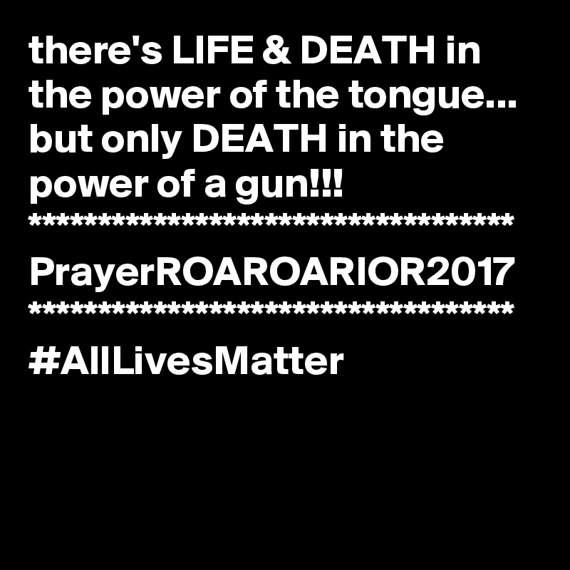 there's LIFE & DEATH in the power of the tongue...
but only DEATH in the power of a gun!!!
***********************************
PrayerROAROARIOR2017
***********************************
#AllLivesMatter