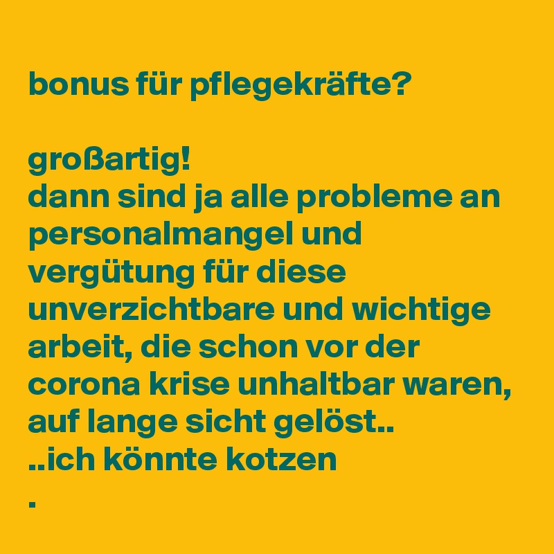 
bonus für pflegekräfte?

großartig!
dann sind ja alle probleme an personalmangel und vergütung für diese unverzichtbare und wichtige arbeit, die schon vor der corona krise unhaltbar waren, auf lange sicht gelöst..
..ich könnte kotzen
.