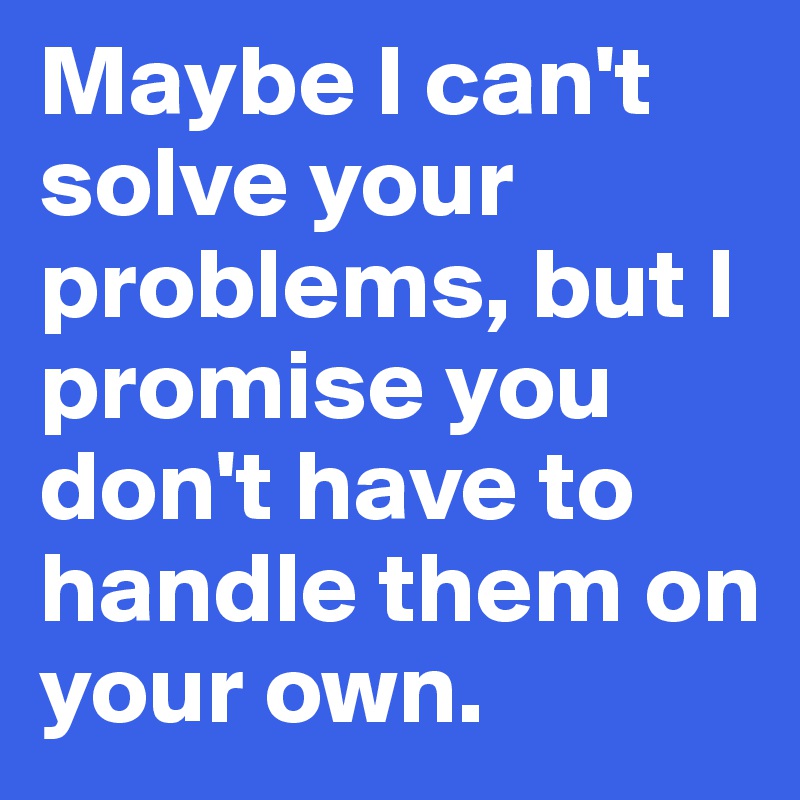 Maybe I can't solve your problems, but I promise you don't have to handle them on your own.