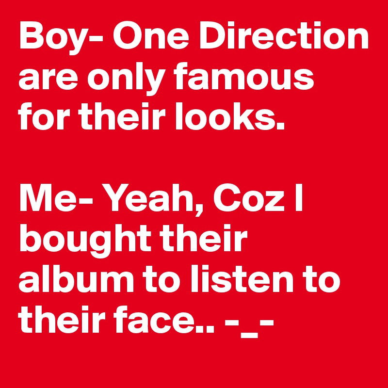 Boy- One Direction are only famous for their looks.

Me- Yeah, Coz I bought their album to listen to their face.. -_-