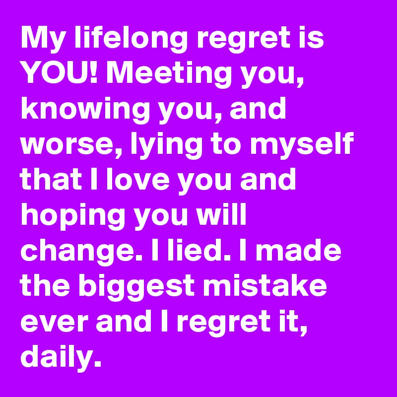 My lifelong regret is YOU! Meeting you, knowing you, and worse, lying to myself that I love you and hoping you will change. I lied. I made the biggest mistake ever and I regret it, daily. 