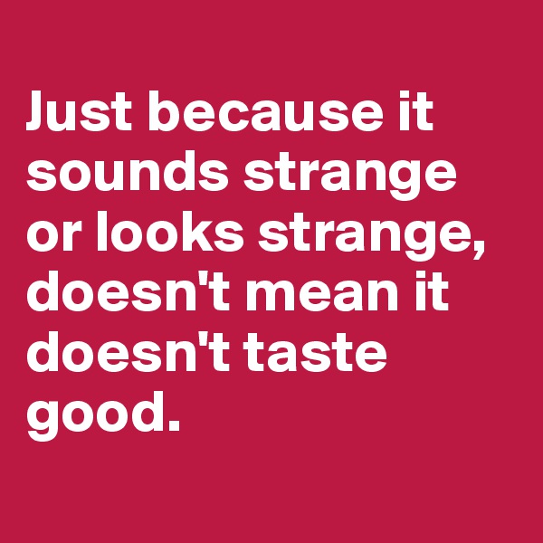 
Just because it sounds strange or looks strange, doesn't mean it doesn't taste good.
