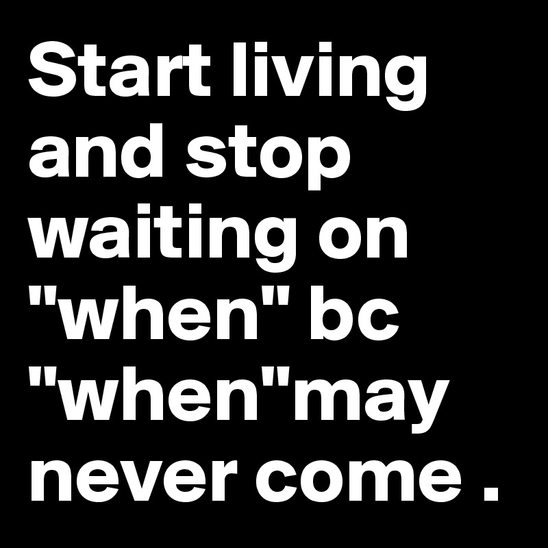 Start living and stop waiting on "when" bc "when"may never come .