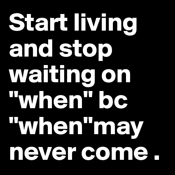Start living and stop waiting on "when" bc "when"may never come .