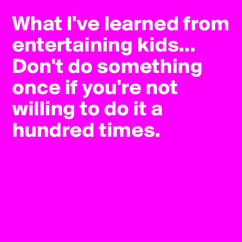 What I've learned from entertaining kids...
Don't do something once if you're not willing to do it a hundred times.



