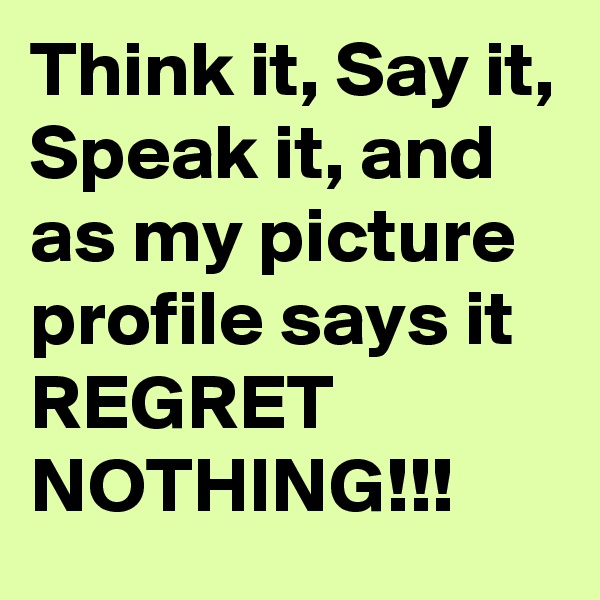Think it, Say it, Speak it, and as my picture profile says it REGRET NOTHING!!!