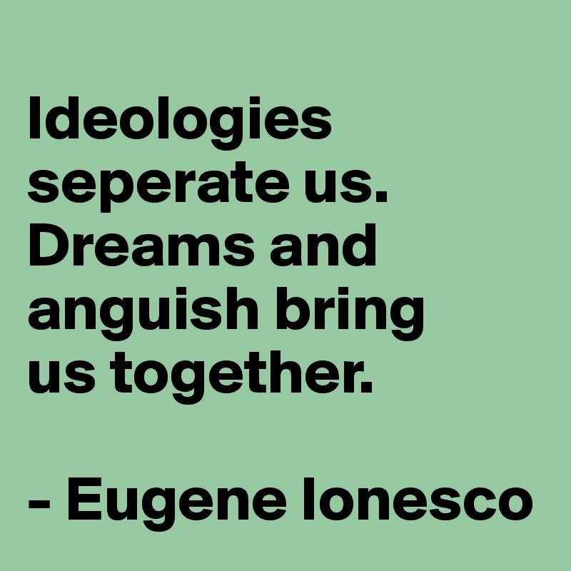
Ideologies seperate us. Dreams and anguish bring 
us together. 

- Eugene Ionesco