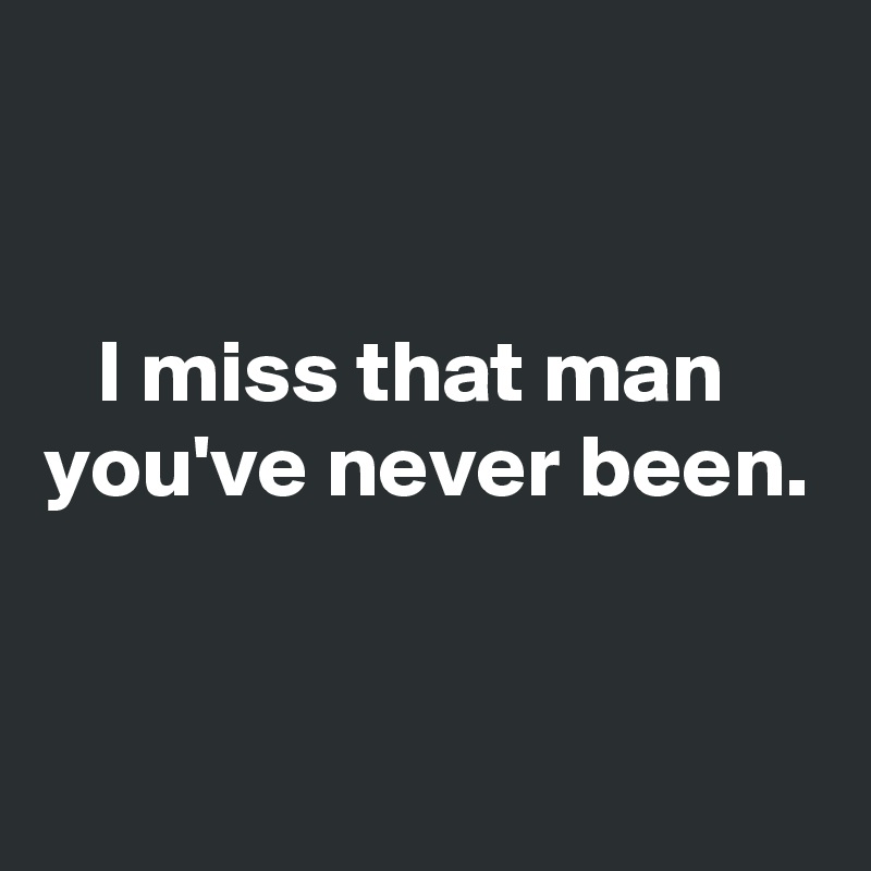 


   I miss that man you've never been.


