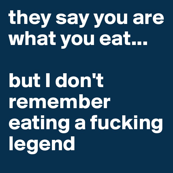 they say you are what you eat...

but I don't remember eating a fucking legend