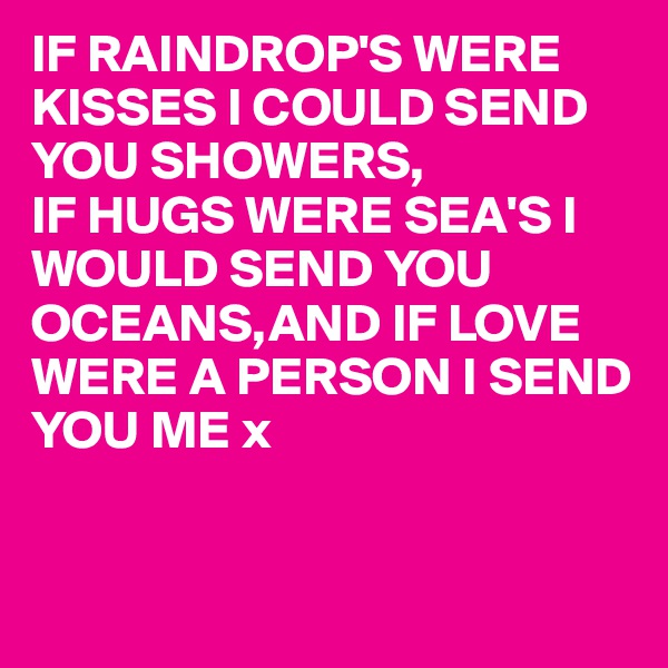 IF RAINDROP'S WERE KISSES I COULD SEND YOU SHOWERS,
IF HUGS WERE SEA'S I WOULD SEND YOU OCEANS,AND IF LOVE WERE A PERSON I SEND YOU ME x


