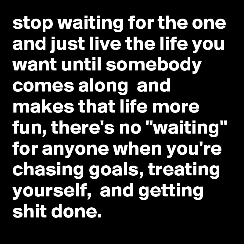 stop waiting for the one and just live the life you want until somebody comes along  and makes that life more fun, there's no "waiting" for anyone when you're chasing goals, treating yourself,  and getting shit done.