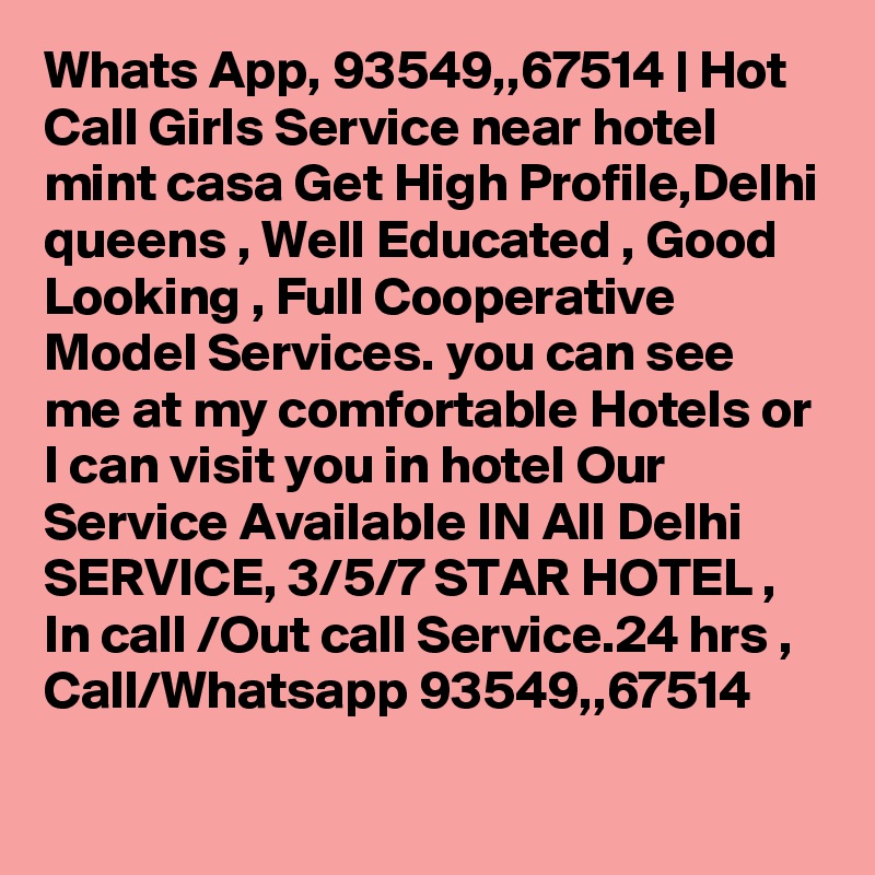 Whats App, 93549,,67514 | Hot Call Girls Service near hotel mint casa Get High Profile,Delhi queens , Well Educated , Good Looking , Full Cooperative Model Services. you can see me at my comfortable Hotels or I can visit you in hotel Our Service Available IN All Delhi SERVICE, 3/5/7 STAR HOTEL , In call /Out call Service.24 hrs , Call/Whatsapp 93549,,67514 
