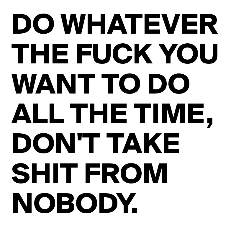 DO WHATEVER THE FUCK YOU WANT TO DO ALL THE TIME, DON'T TAKE SHIT FROM NOBODY.