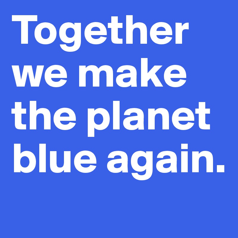 Together we make the planet blue again.