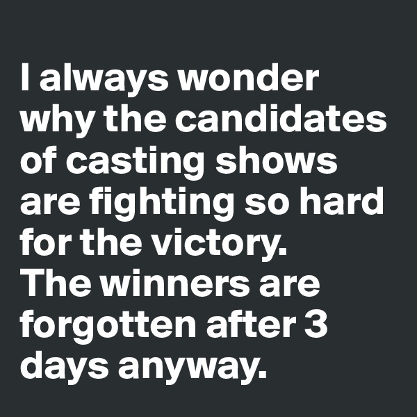 
I always wonder why the candidates of casting shows are fighting so hard for the victory. 
The winners are forgotten after 3 days anyway.